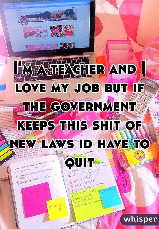 I'm a teacher and I love my job but if the government keeps this shit of new laws id have to quit 