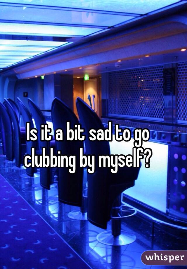 Is it a bit sad to go clubbing by myself? 