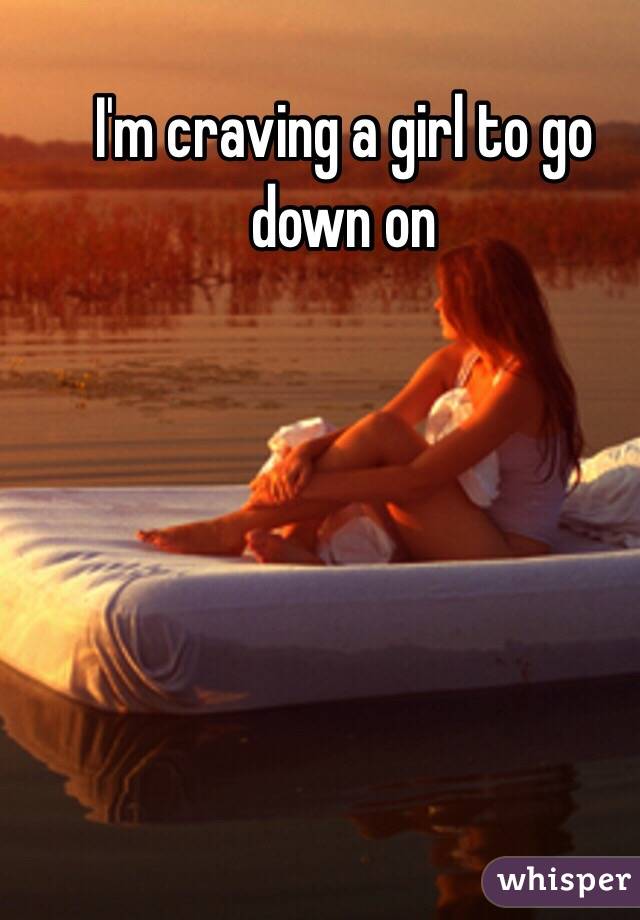 I'm craving a girl to go down on 