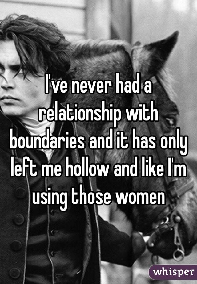 I've never had a relationship with boundaries and it has only left me hollow and like I'm using those women 