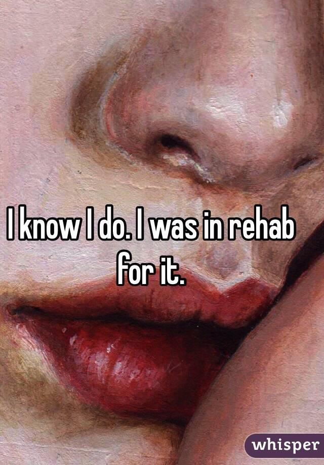 I know I do. I was in rehab for it.