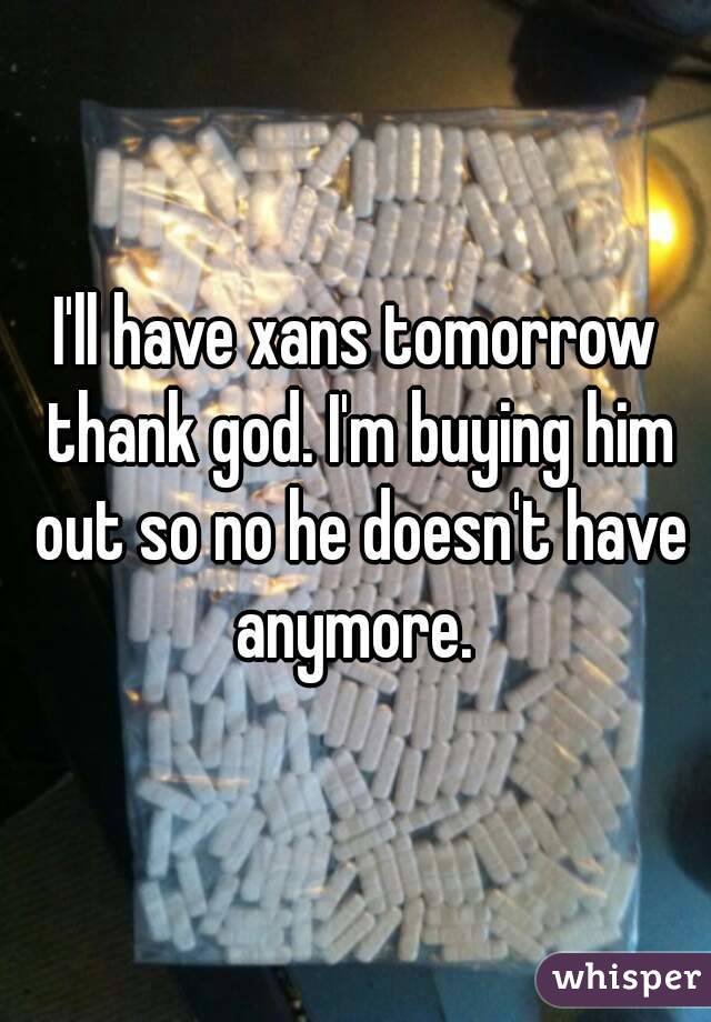 I'll have xans tomorrow thank god. I'm buying him out so no he doesn't have anymore. 