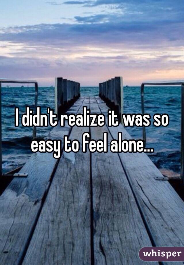 I didn't realize it was so easy to feel alone...