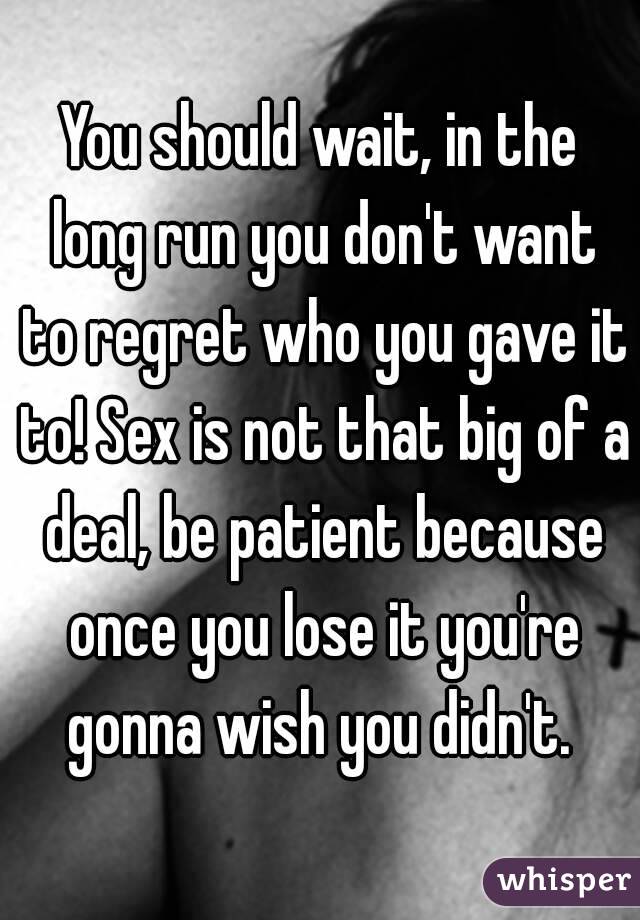 You should wait, in the long run you don't want to regret who you gave it to! Sex is not that big of a deal, be patient because once you lose it you're gonna wish you didn't. 