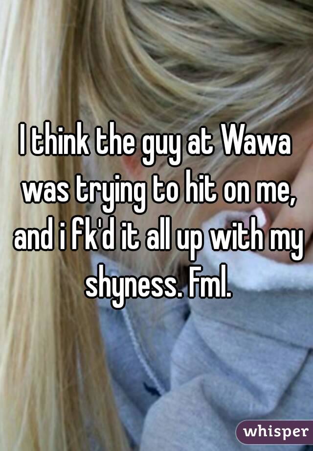 I think the guy at Wawa was trying to hit on me, and i fk'd it all up with my shyness. Fml.