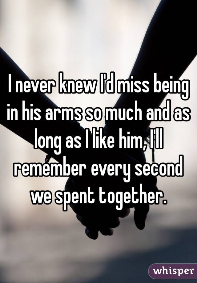 I never knew I'd miss being in his arms so much and as long as I like him, I'll remember every second we spent together.