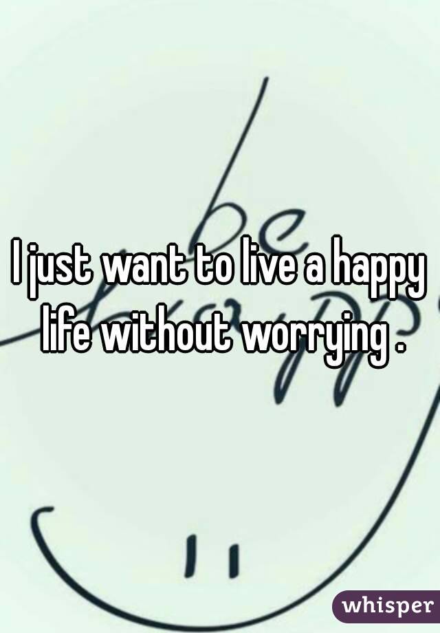 I just want to live a happy life without worrying .

