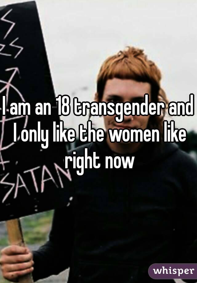 I am an 18 transgender and I only like the women like right now