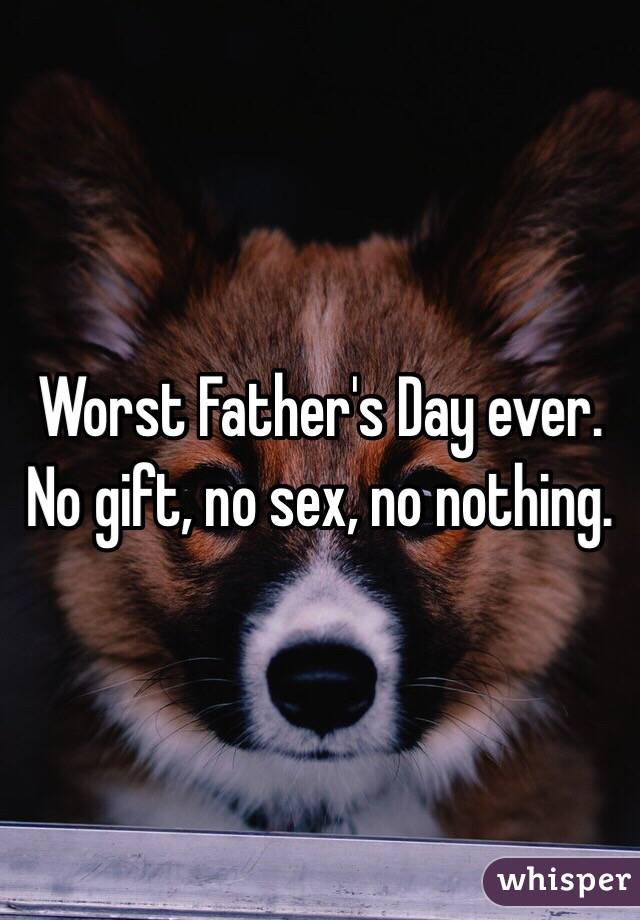 Worst Father's Day ever. No gift, no sex, no nothing.  