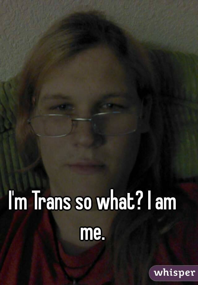 I'm Trans so what? I am me. 