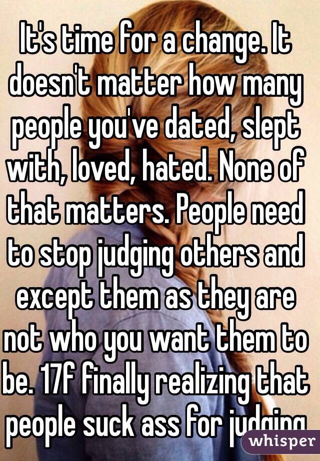 It's time for a change. It doesn't matter how many people you've dated, slept with, loved, hated. None of that matters. People need to stop judging others and except them as they are not who you want them to be. 17f finally realizing that people suck ass for judging