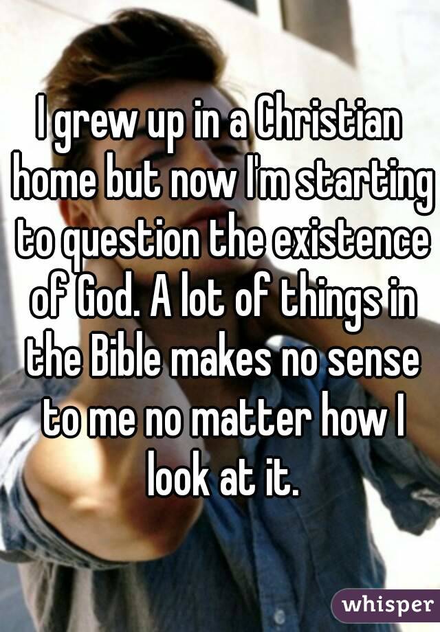 I grew up in a Christian home but now I'm starting to question the existence of God. A lot of things in the Bible makes no sense to me no matter how I look at it.