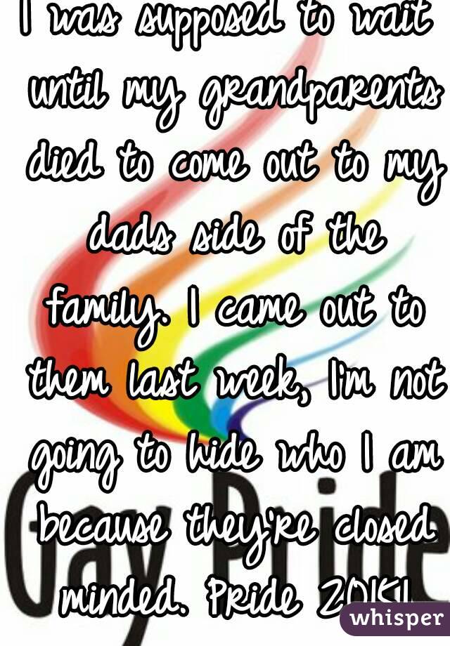 I was supposed to wait until my grandparents died to come out to my dads side of the family. I came out to them last week, I'm not going to hide who I am because they're closed minded. Pride 2015!