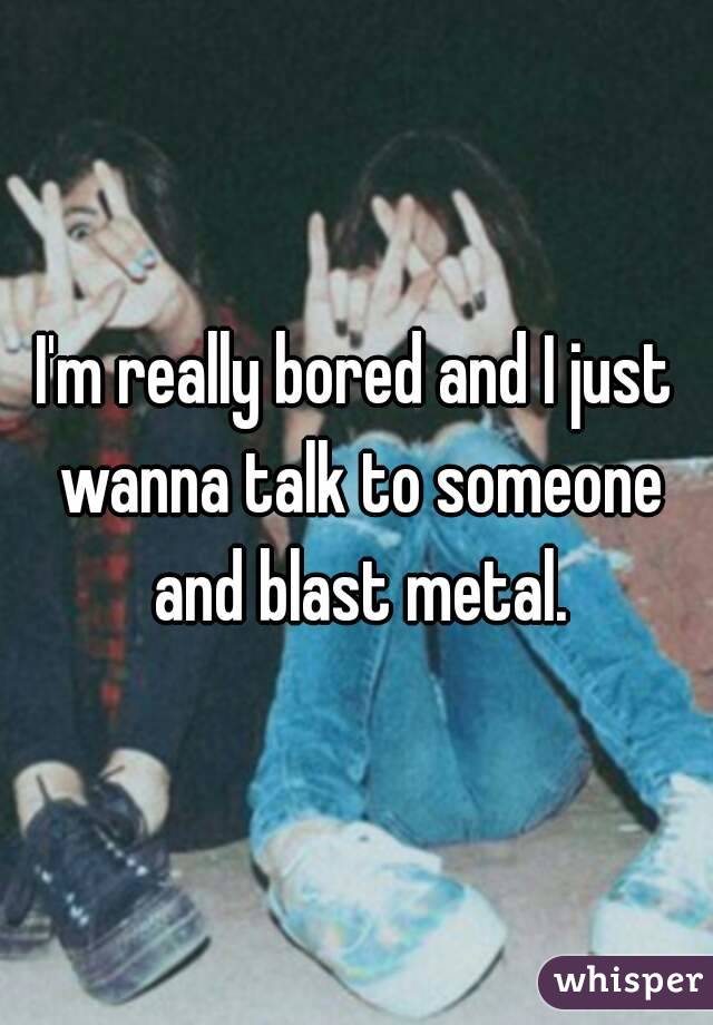 I'm really bored and I just wanna talk to someone and blast metal.