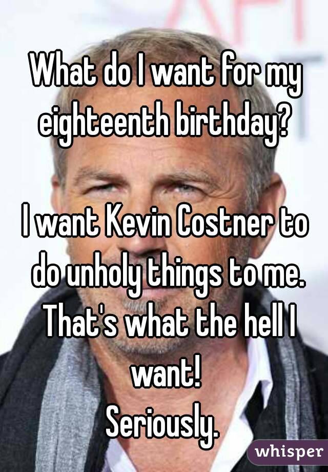 What do I want for my eighteenth birthday? 

I want Kevin Costner to do unholy things to me. That's what the hell I want! 
Seriously. 