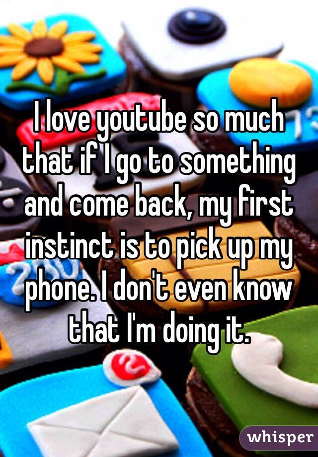 I love youtube so much that if I go to something and come back, my first instinct is to pick up my phone. I don't even know that I'm doing it.