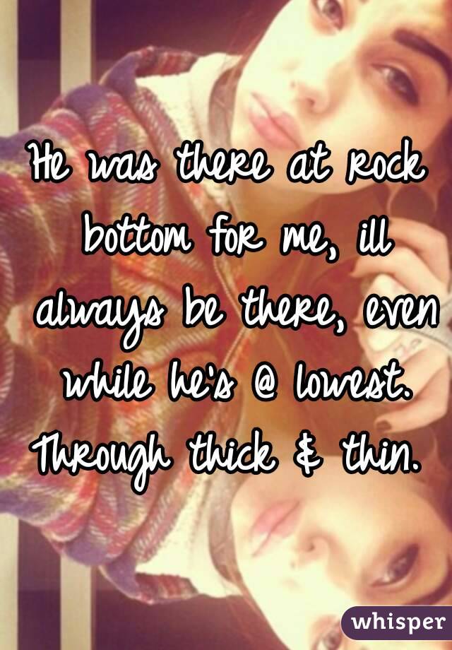 He was there at rock bottom for me, ill always be there, even while he's @ lowest. Through thick & thin. 