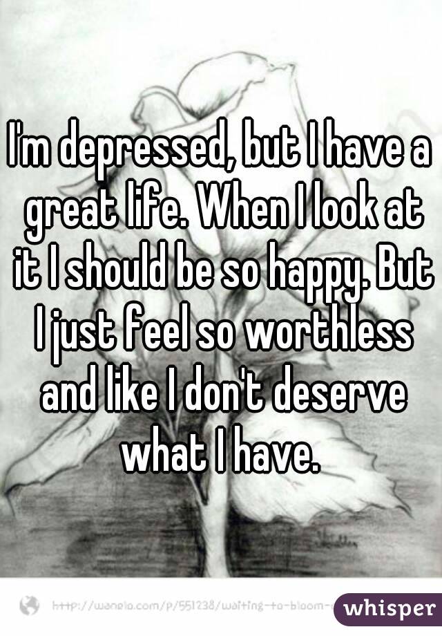 I'm depressed, but I have a great life. When I look at it I should be so happy. But I just feel so worthless and like I don't deserve what I have. 