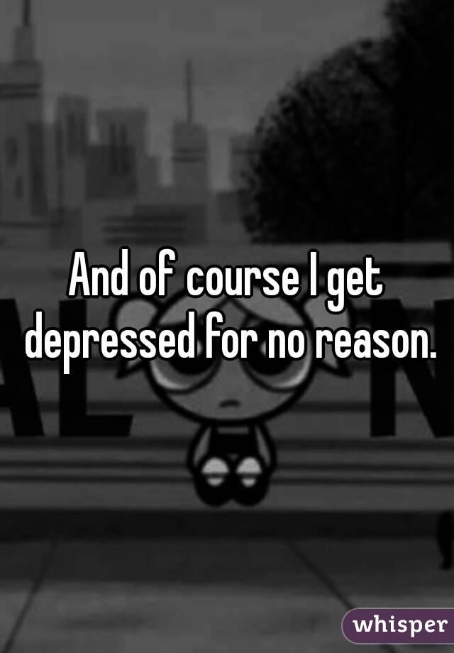 And of course I get depressed for no reason.