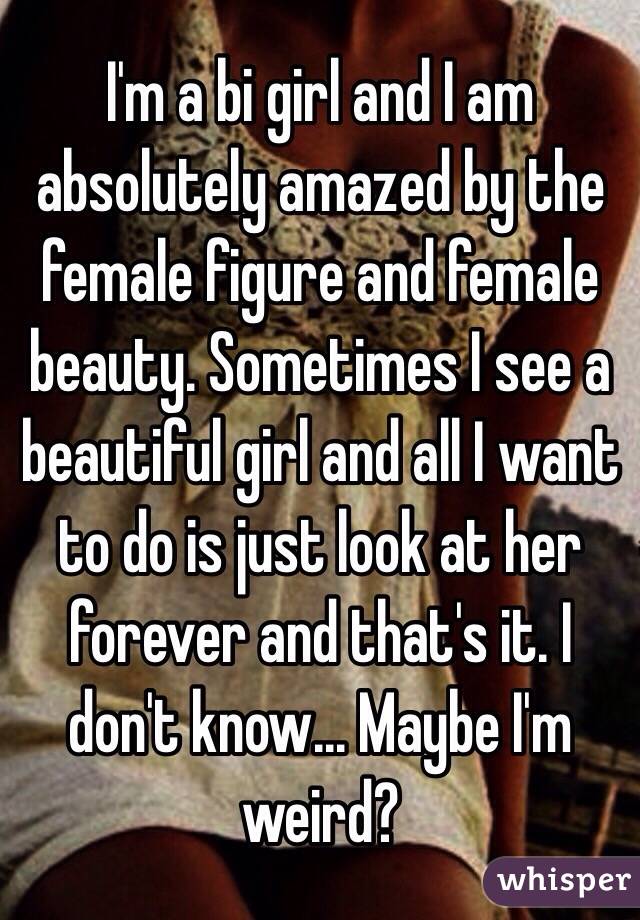 I'm a bi girl and I am absolutely amazed by the female figure and female beauty. Sometimes I see a beautiful girl and all I want to do is just look at her forever and that's it. I don't know... Maybe I'm weird?