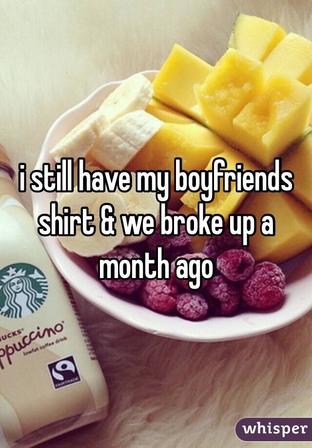 i still have my boyfriends shirt & we broke up a month ago