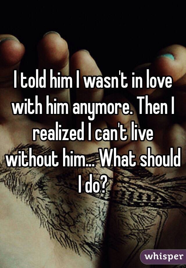 I told him I wasn't in love with him anymore. Then I realized I can't live without him... What should I do?
