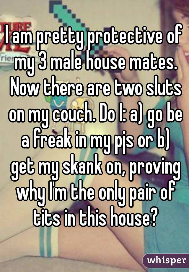 I am pretty protective of my 3 male house mates. Now there are two sluts on my couch. Do I: a) go be a freak in my pjs or b) get my skank on, proving why I'm the only pair of tits in this house?