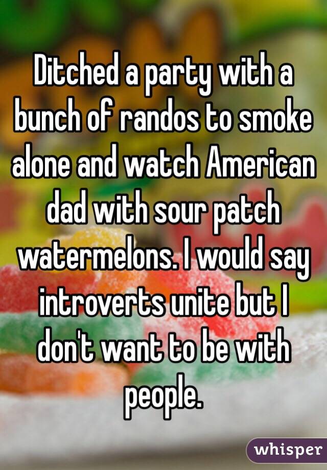 Ditched a party with a bunch of randos to smoke alone and watch American dad with sour patch watermelons. I would say introverts unite but I don't want to be with people. 