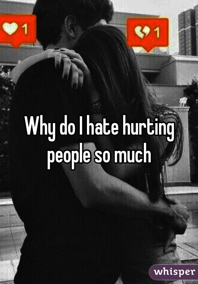 Why do I hate hurting people so much 