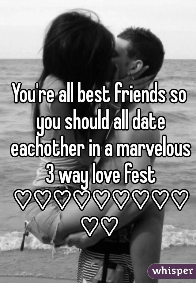 You're all best friends so you should all date eachother in a marvelous 3 way love fest ♡♡♡♡♡♡♡♡♡♡♡