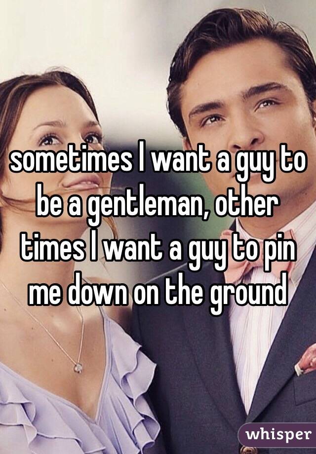 sometimes I want a guy to be a gentleman, other times I want a guy to pin me down on the ground 