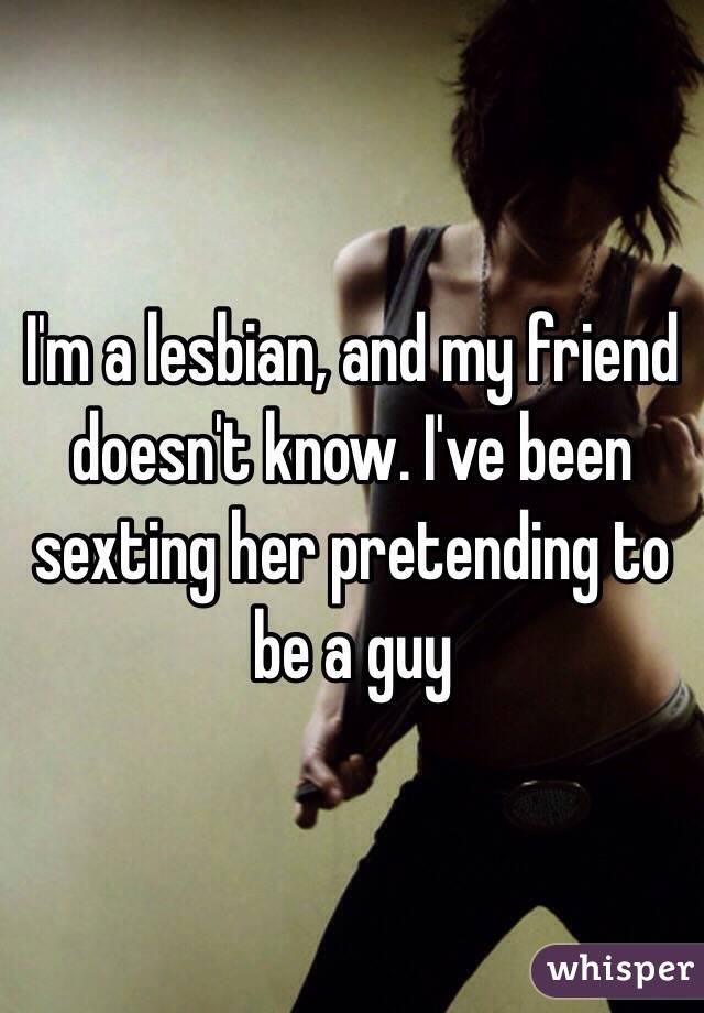 I'm a lesbian, and my friend doesn't know. I've been sexting her pretending to be a guy 