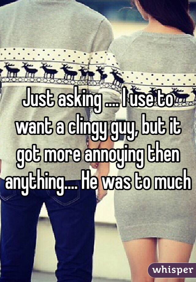 Just asking .... I use to want a clingy guy, but it got more annoying then anything.... He was to much 