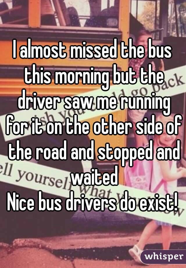 I almost missed the bus this morning but the driver saw me running for it on the other side of the road and stopped and waited
Nice bus drivers do exist!