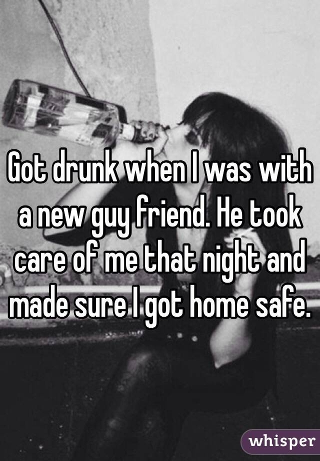 Got drunk when I was with a new guy friend. He took care of me that night and made sure I got home safe. 