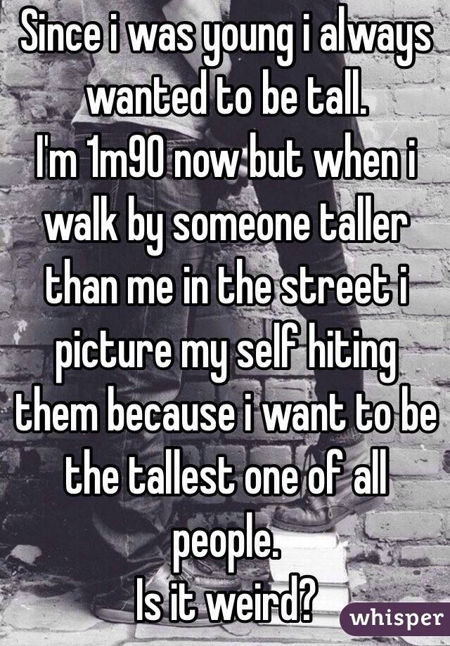 Since i was young i always wanted to be tall.
I'm 1m90 now but when i walk by someone taller than me in the street i picture my self hiting them because i want to be the tallest one of all people.
Is it weird?