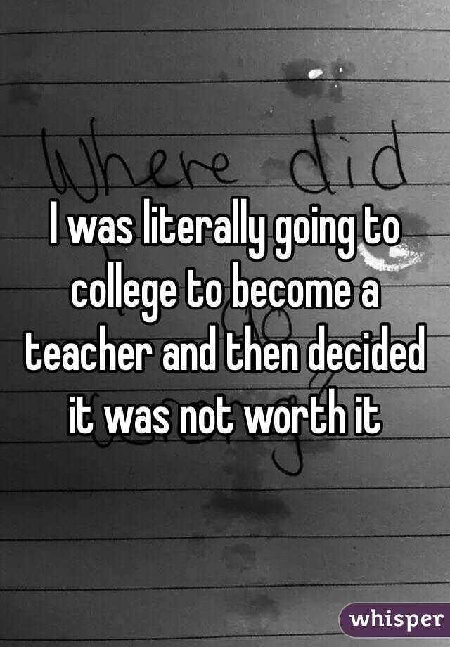 I was literally going to college to become a teacher and then decided it was not worth it