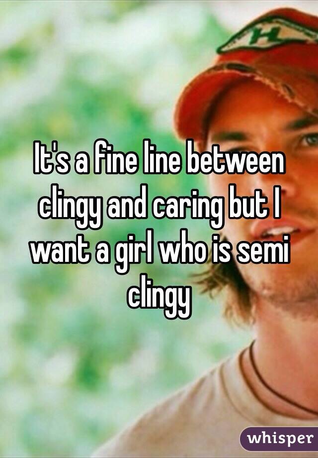 It's a fine line between clingy and caring but I want a girl who is semi clingy