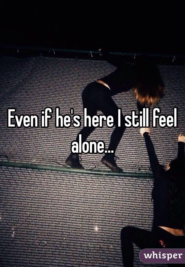 Even if he's here I still feel alone...