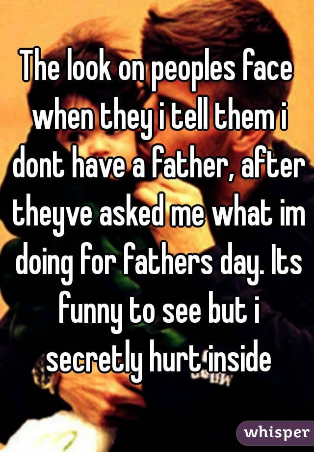 The look on peoples face when they i tell them i dont have a father, after theyve asked me what im doing for fathers day. Its funny to see but i secretly hurt inside