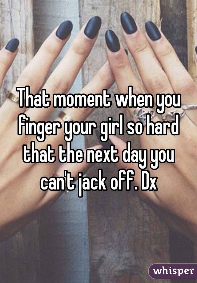 That moment when you finger your girl so hard that the next day you can't jack off. Dx