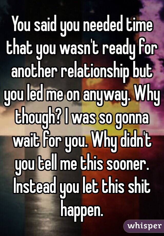 You said you needed time that you wasn't ready for another relationship but you led me on anyway. Why though? I was so gonna wait for you. Why didn't you tell me this sooner. Instead you let this shit happen. 