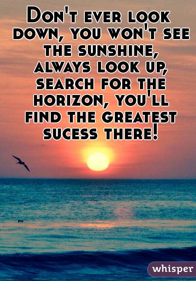 Don't ever look down, you won't see the sunshine, always look up, search for the horizon, you'll find the greatest sucess there!