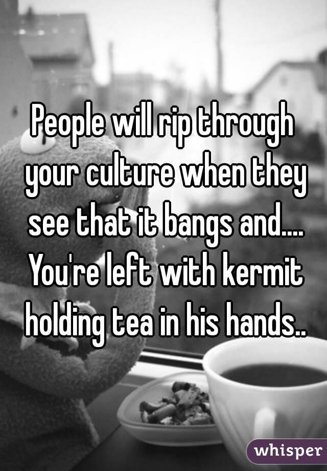 People will rip through your culture when they see that it bangs and.... You're left with kermit holding tea in his hands..