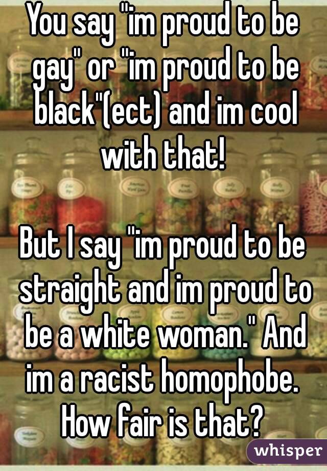 You say "im proud to be gay" or "im proud to be black"(ect) and im cool with that! 

But I say "im proud to be straight and im proud to be a white woman." And im a racist homophobe. 
How fair is that?