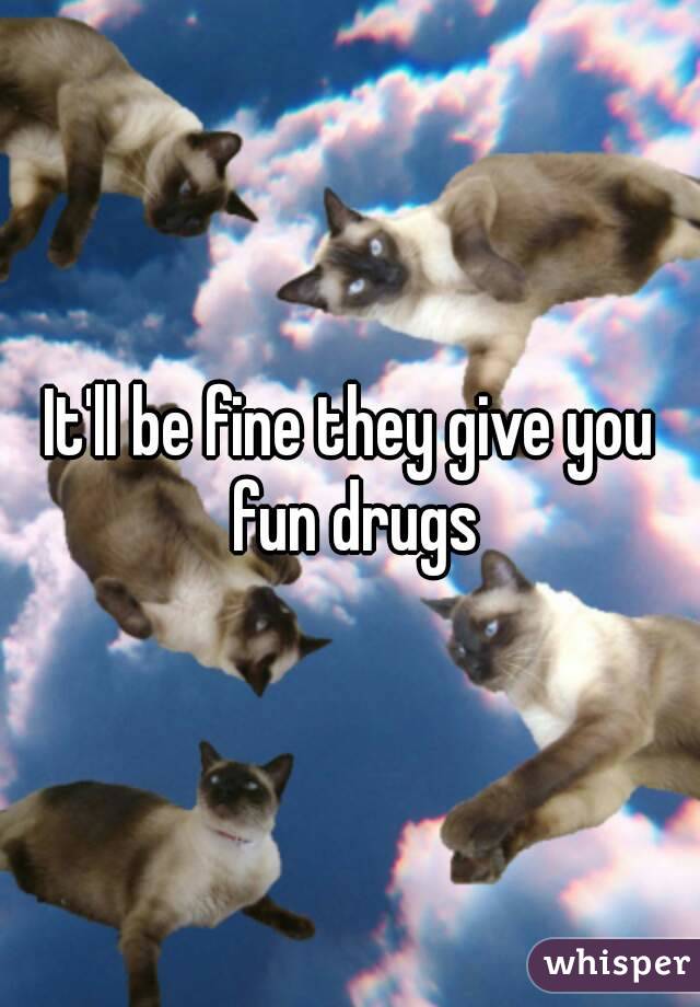 It'll be fine they give you fun drugs