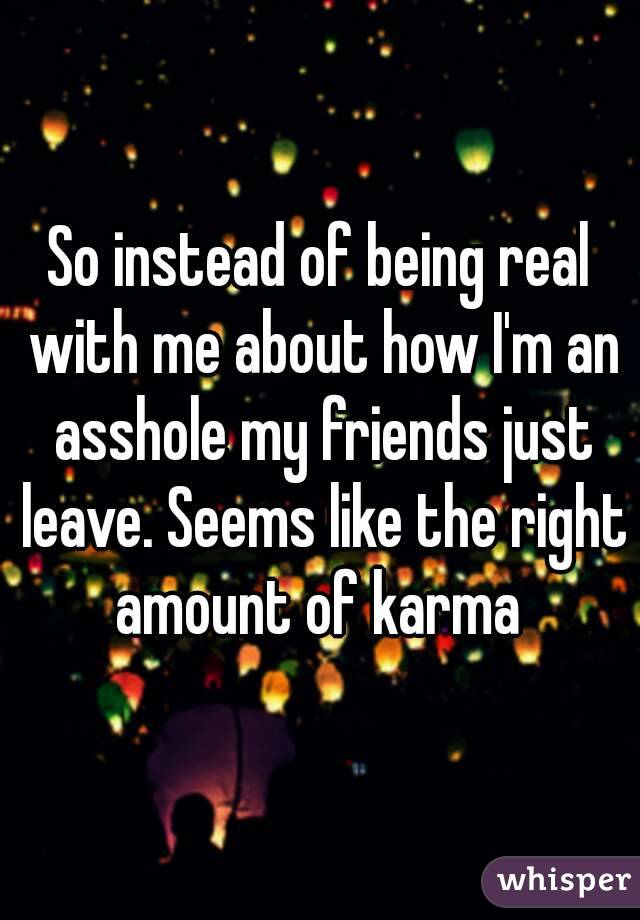 So instead of being real with me about how I'm an asshole my friends just leave. Seems like the right amount of karma 