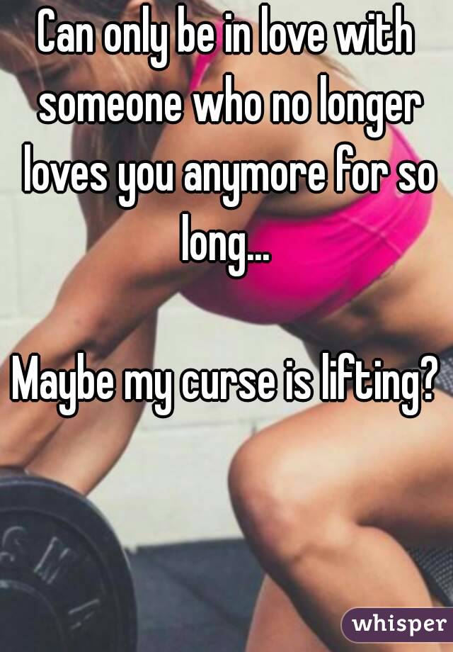 Can only be in love with someone who no longer loves you anymore for so long... 

Maybe my curse is lifting?