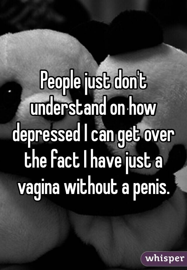 People just don't understand on how depressed I can get over the fact I have just a vagina without a penis.