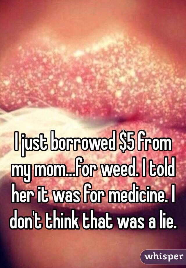 I just borrowed $5 from my mom...for weed. I told her it was for medicine. I don't think that was a lie. 